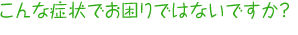 こんな症状でお困りですか？
