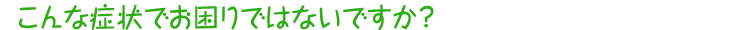 こんな症状でお困りではないですか？